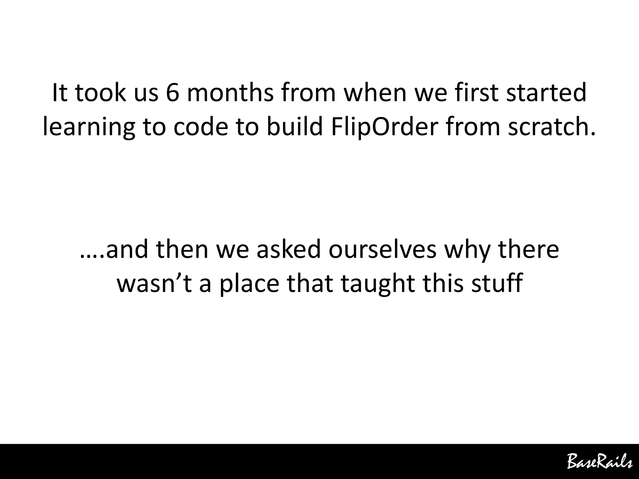 BaseRails
It took us 6 months from when we first started
learning to code to build FlipOrder from scratch.
….and then we asked ourselves why there
wasn’t a place that taught this stuff
 
