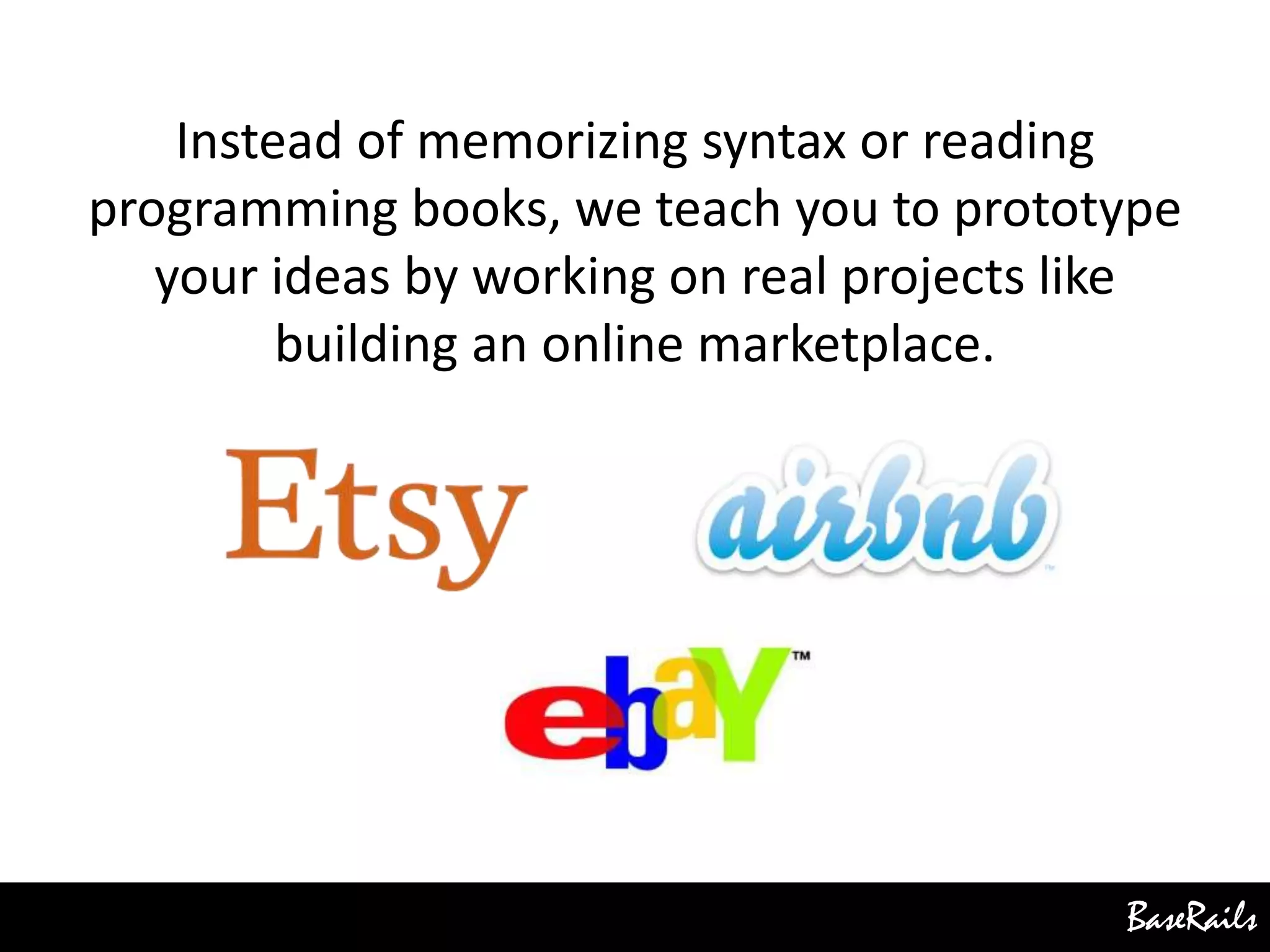 BaseRails
Instead of memorizing syntax or reading
programming books, we teach you to prototype
your ideas by working on real projects like
building an online marketplace.
 