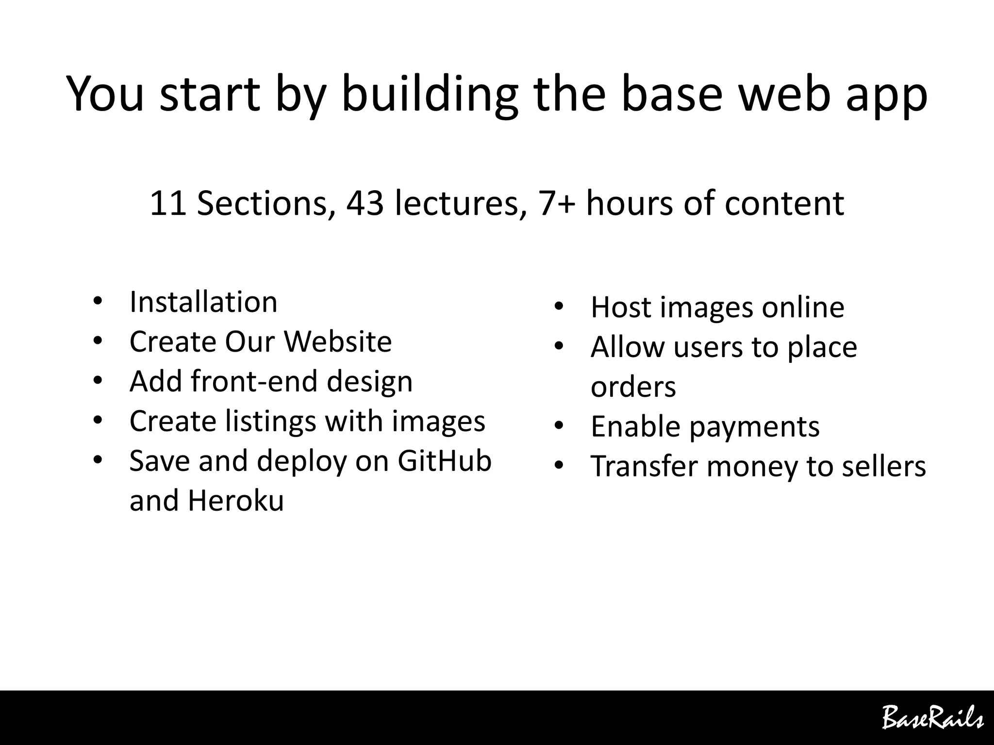 BaseRails
You start by building the base web app
11 Sections, 43 lectures, 7+ hours of content
• Installation
• Create Our Website
• Add front-end design
• Create listings with images
• Save and deploy on GitHub
and Heroku
• Host images online
• Allow users to place
orders
• Enable payments
• Transfer money to sellers
 