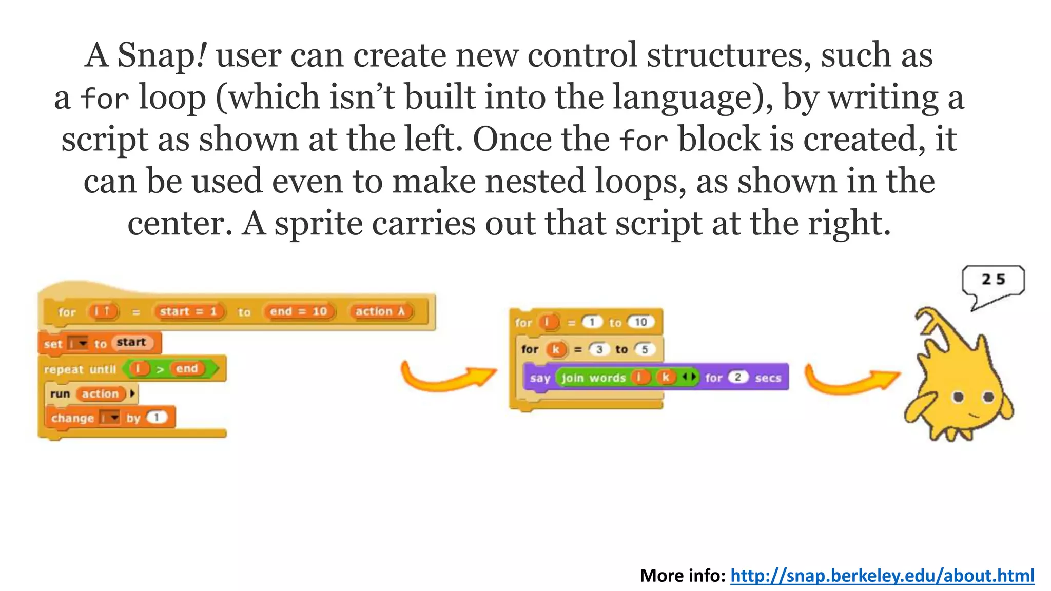A Snap! user can create new control structures, such as
a for loop (which isn’t built into the language), by writing a
script as shown at the left. Once the for block is created, it
can be used even to make nested loops, as shown in the
center. A sprite carries out that script at the right.
More info: http://snap.berkeley.edu/about.html
 