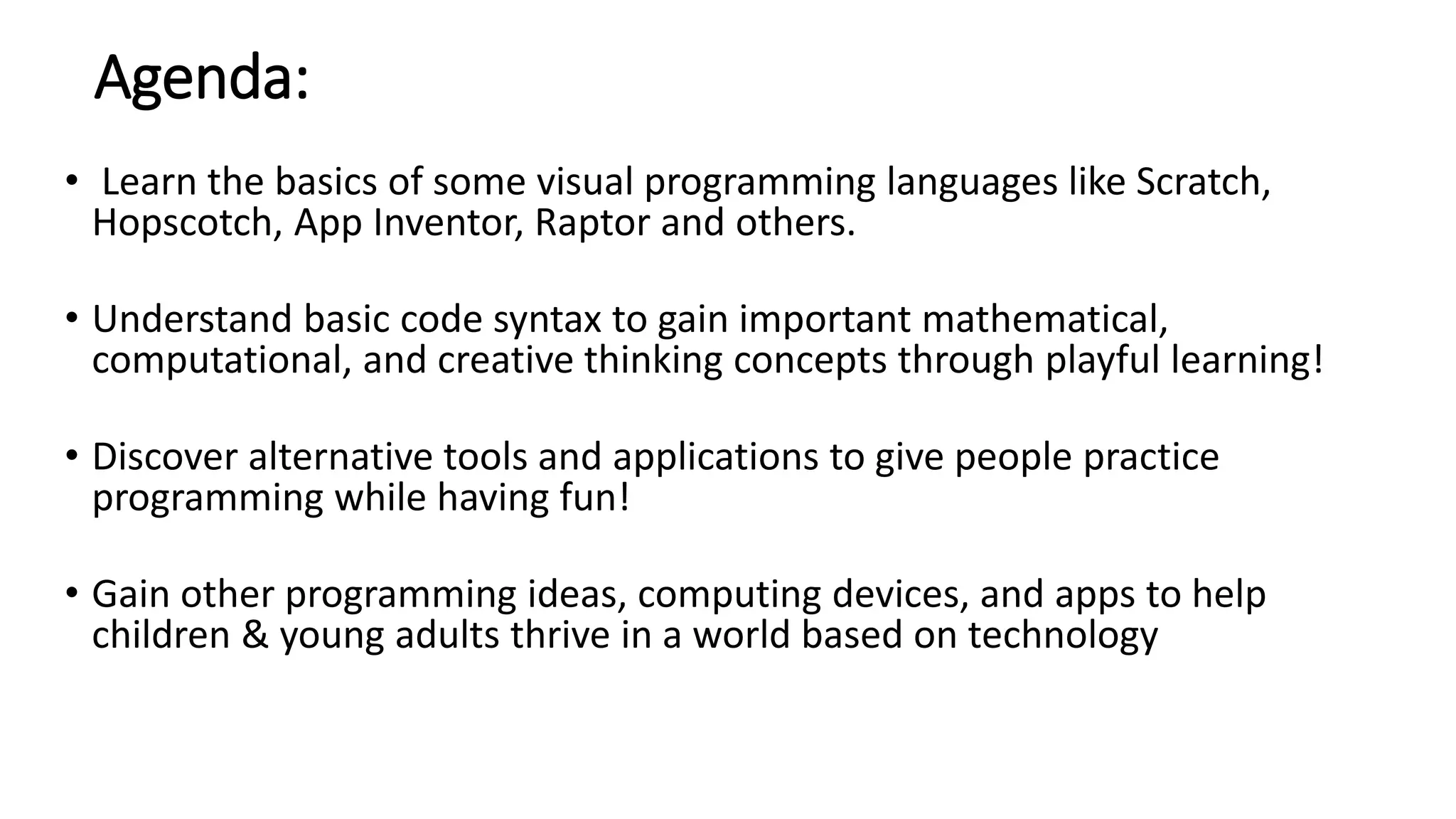 Agenda:
• Learn the basics of some visual programming languages like Scratch,
Hopscotch, App Inventor, Raptor and others.
• Understand basic code syntax to gain important mathematical,
computational, and creative thinking concepts through playful learning!
• Discover alternative tools and applications to give people practice
programming while having fun!
• Gain other programming ideas, computing devices, and apps to help
children & young adults thrive in a world based on technology
 