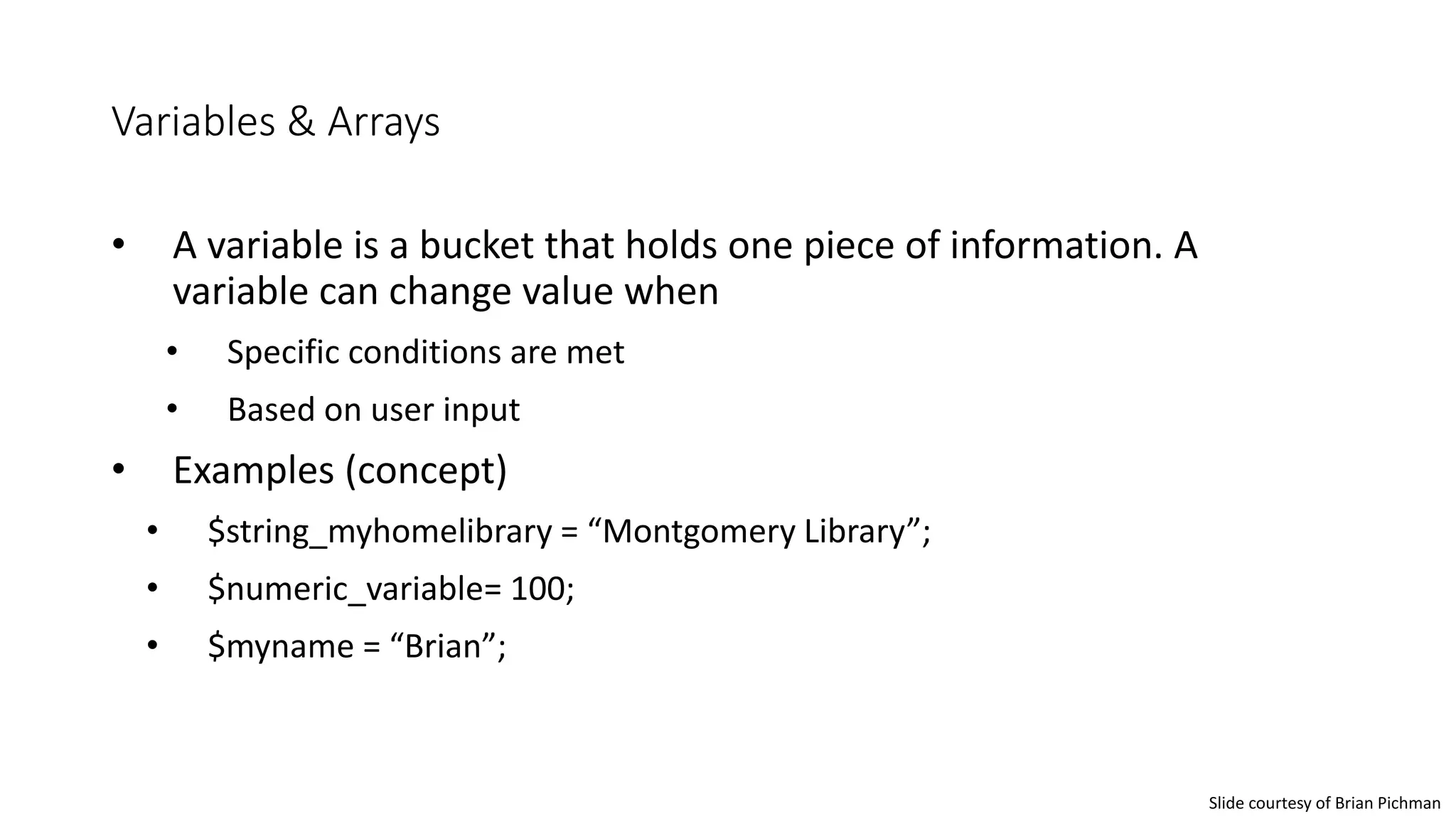 Variables & Arrays
• A variable is a bucket that holds one piece of information. A
variable can change value when
• Specific conditions are met
• Based on user input
• Examples (concept)
• $string_myhomelibrary = “Montgomery Library”;
• $numeric_variable= 100;
• $myname = “Brian”;
Slide courtesy of Brian Pichman
 