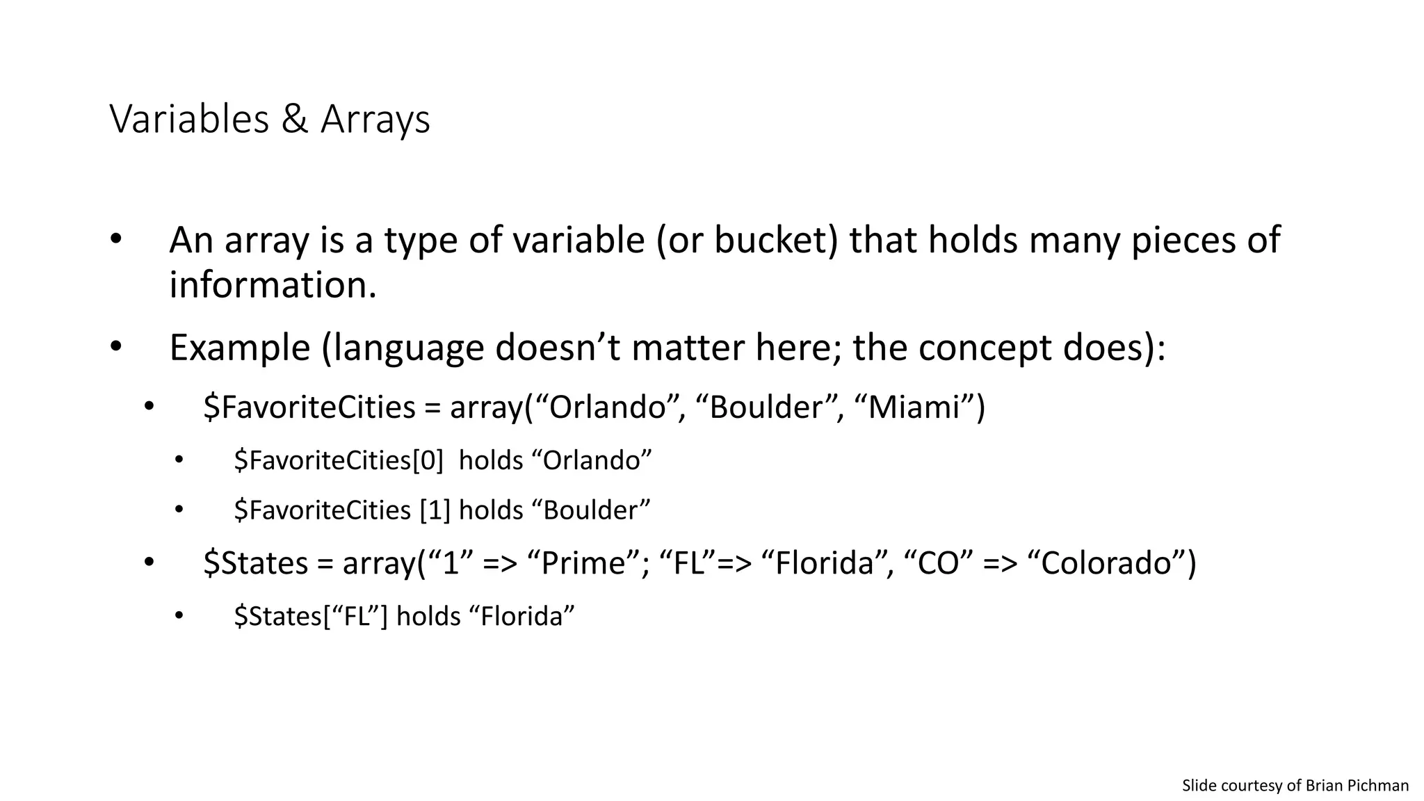 Variables & Arrays
• An array is a type of variable (or bucket) that holds many pieces of
information.
• Example (language doesn’t matter here; the concept does):
• $FavoriteCities = array(“Orlando”, “Boulder”, “Miami”)
• $FavoriteCities[0] holds “Orlando”
• $FavoriteCities [1] holds “Boulder”
• $States = array(“1” => “Prime”; “FL”=> “Florida”, “CO” => “Colorado”)
• $States[“FL”] holds “Florida”
Slide courtesy of Brian Pichman
 