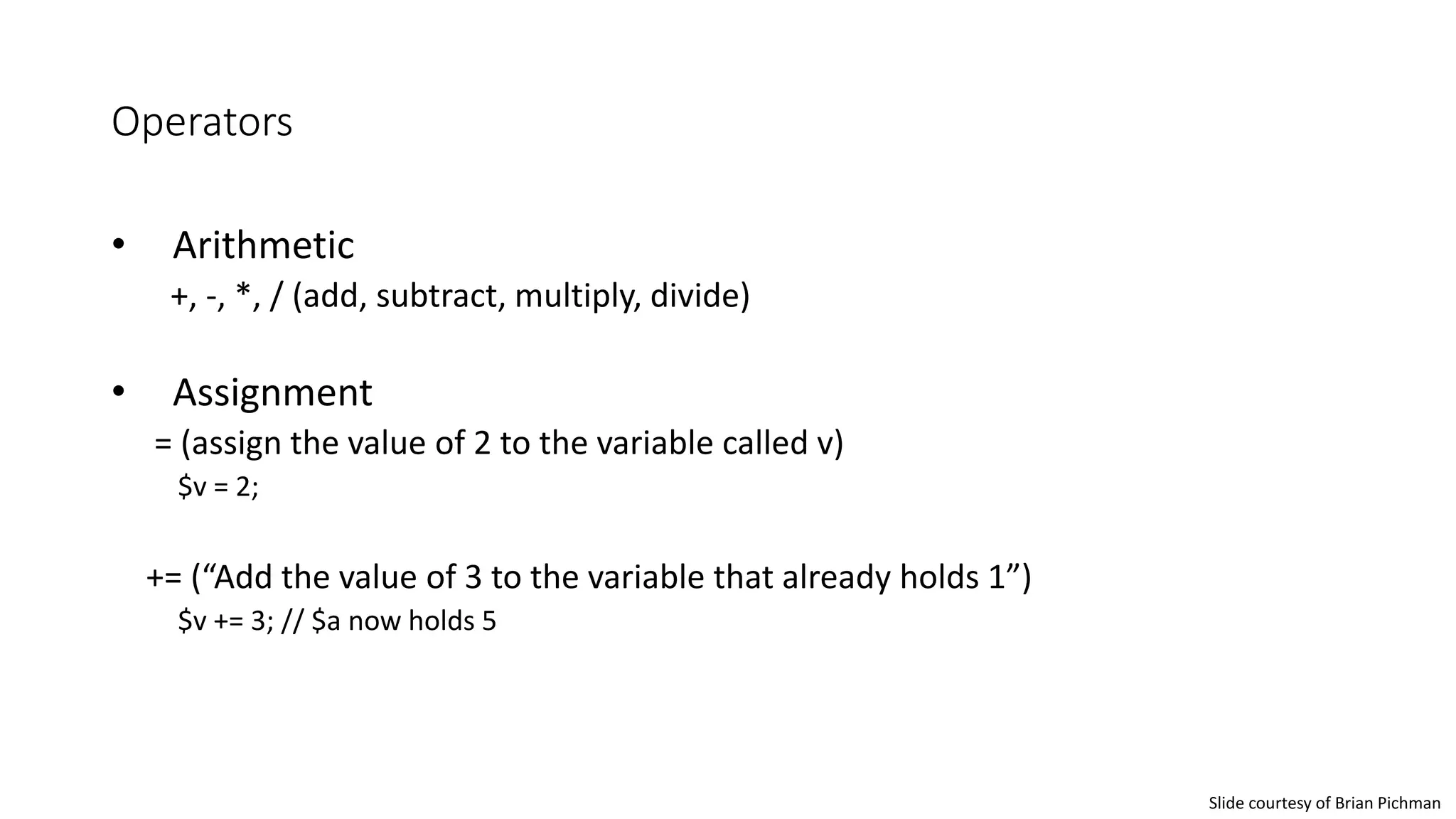 Operators
• Arithmetic
+, -, *, / (add, subtract, multiply, divide)
• Assignment
= (assign the value of 2 to the variable called v)
$v = 2;
+= (“Add the value of 3 to the variable that already holds 1”)
$v += 3; // $a now holds 5
Slide courtesy of Brian Pichman
 