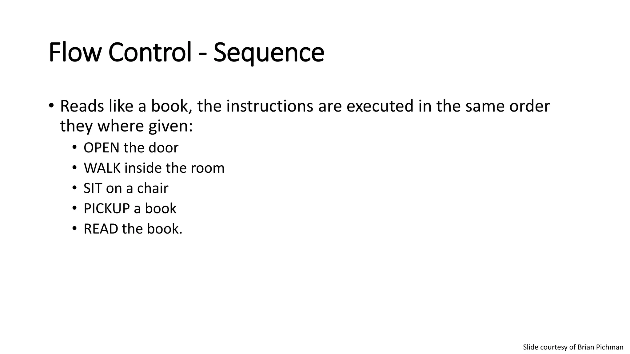 Flow Control - Sequence
• Reads like a book, the instructions are executed in the same order
they where given:
• OPEN the door
• WALK inside the room
• SIT on a chair
• PICKUP a book
• READ the book.
Slide courtesy of Brian Pichman
 