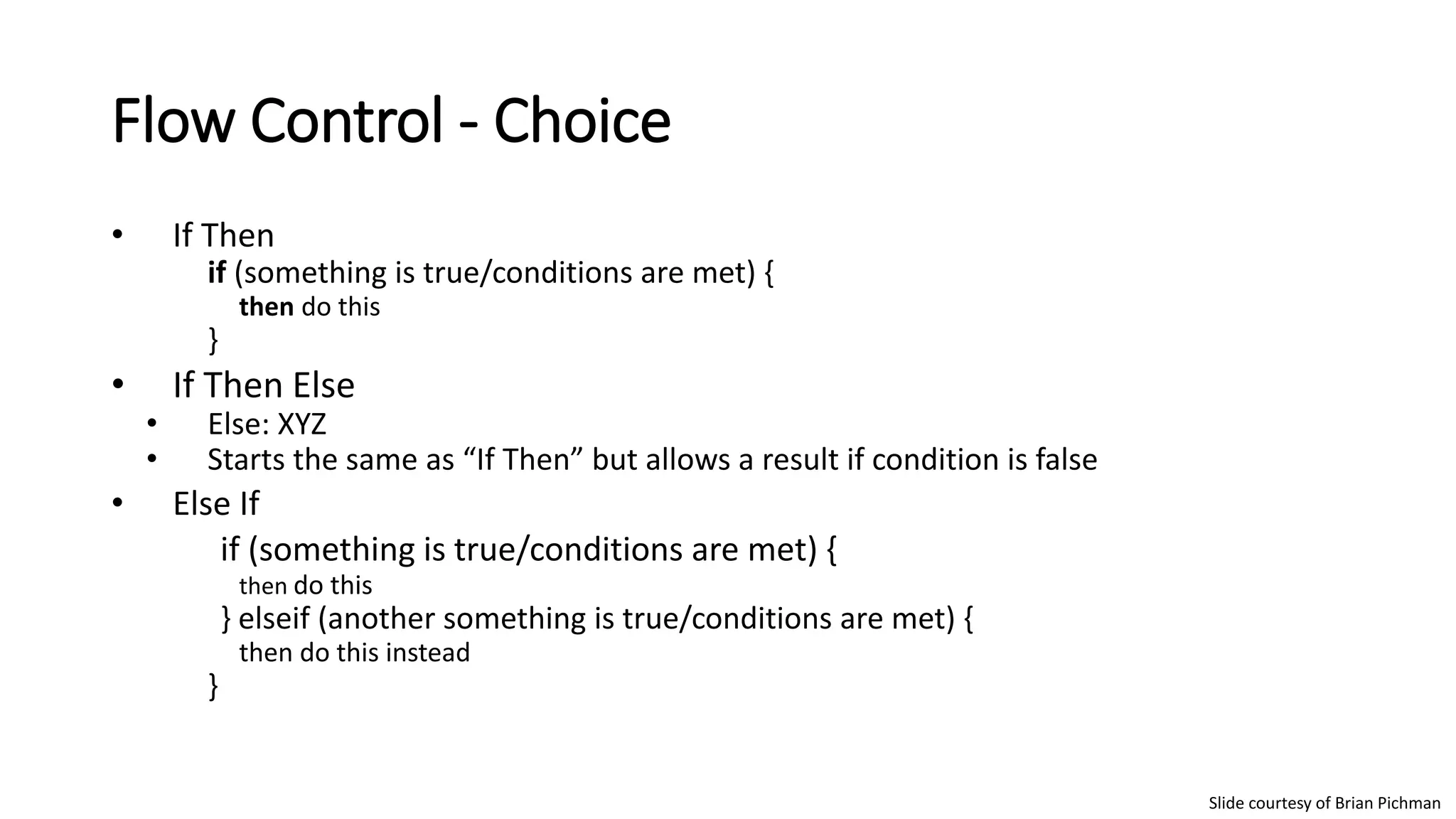 Flow Control - Choice
• If Then
if (something is true/conditions are met) {
then do this
}
• If Then Else
• Else: XYZ
• Starts the same as “If Then” but allows a result if condition is false
• Else If
if (something is true/conditions are met) {
then do this
} elseif (another something is true/conditions are met) {
then do this instead
}
Slide courtesy of Brian Pichman
 