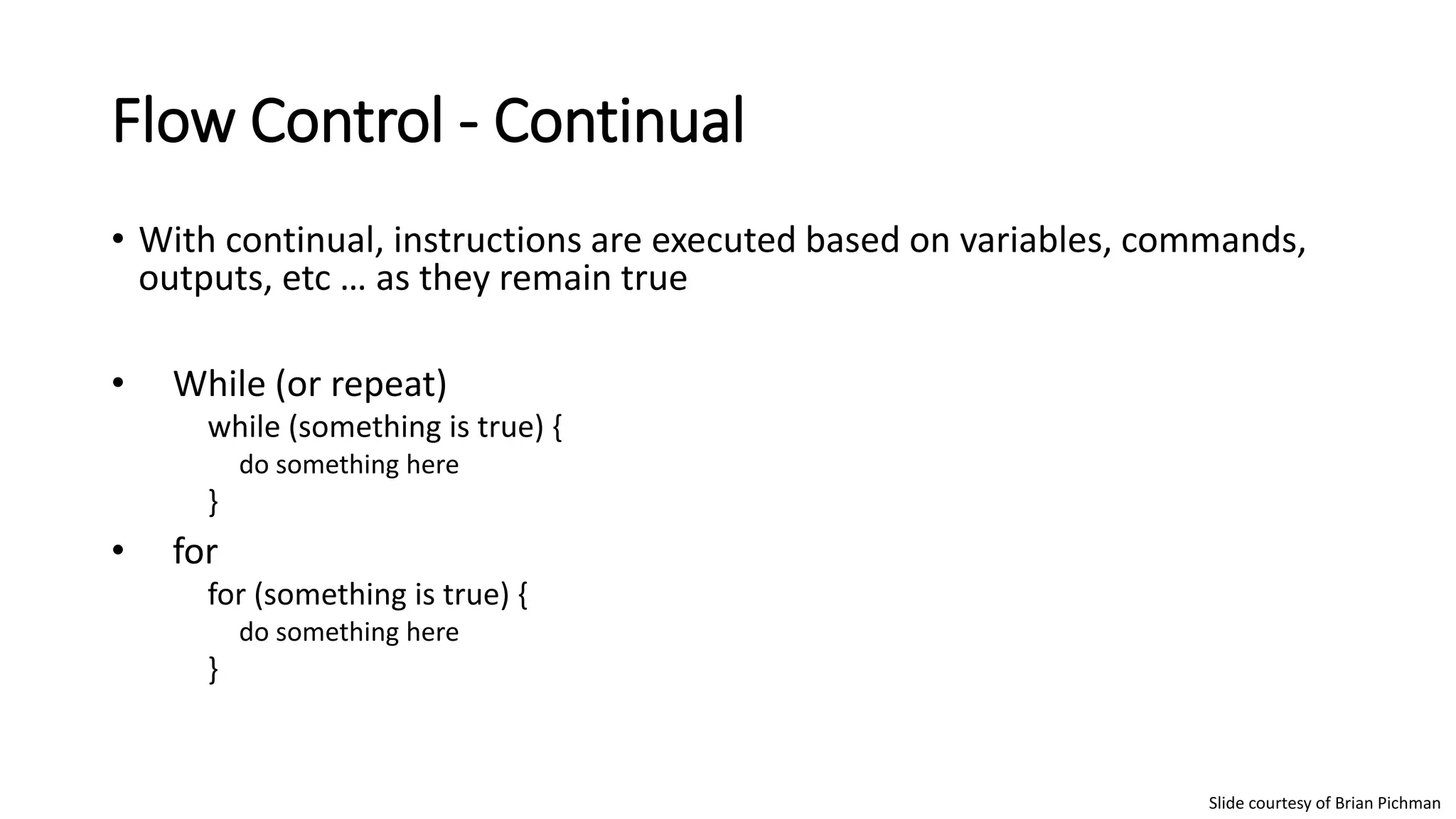 Flow Control - Continual
• With continual, instructions are executed based on variables, commands,
outputs, etc … as they remain true
• While (or repeat)
while (something is true) {
do something here
}
• for
for (something is true) {
do something here
}
Slide courtesy of Brian Pichman
 