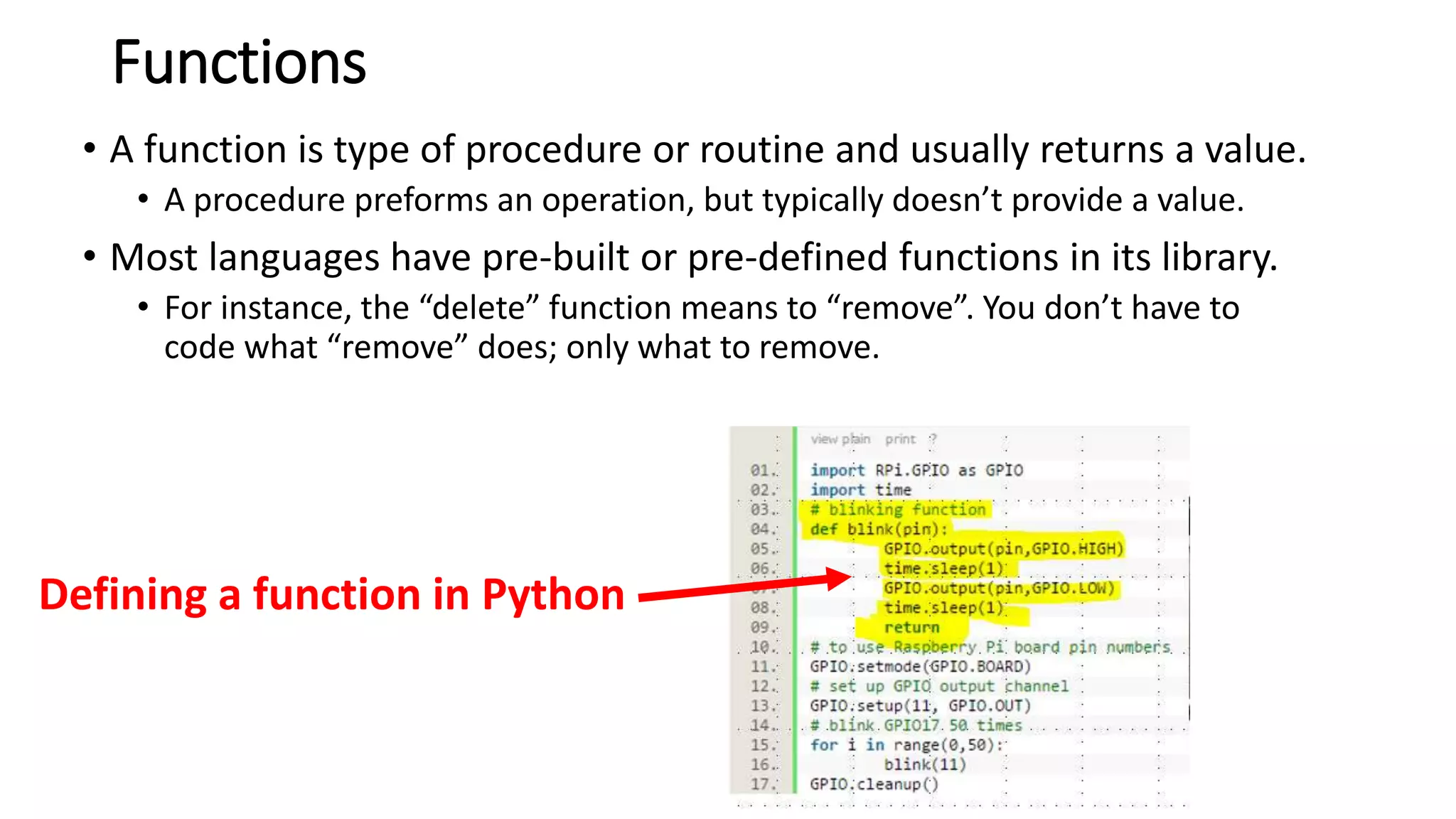 Functions
• A function is type of procedure or routine and usually returns a value.
• A procedure preforms an operation, but typically doesn’t provide a value.
• Most languages have pre-built or pre-defined functions in its library.
• For instance, the “delete” function means to “remove”. You don’t have to
code what “remove” does; only what to remove.
Defining a function in Python
 