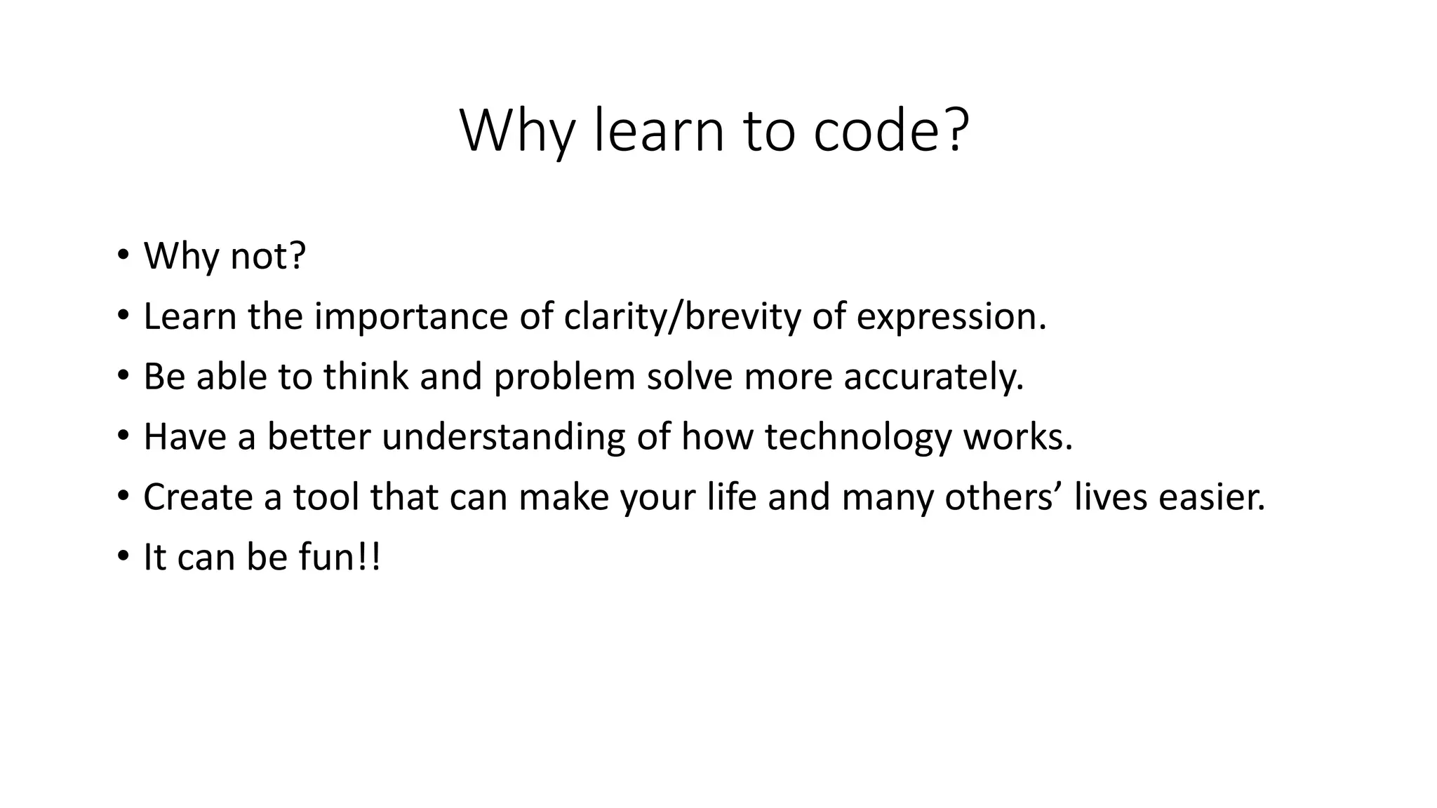 Why learn to code?
• Why not?
• Learn the importance of clarity/brevity of expression.
• Be able to think and problem solve more accurately.
• Have a better understanding of how technology works.
• Create a tool that can make your life and many others’ lives easier.
• It can be fun!!
 