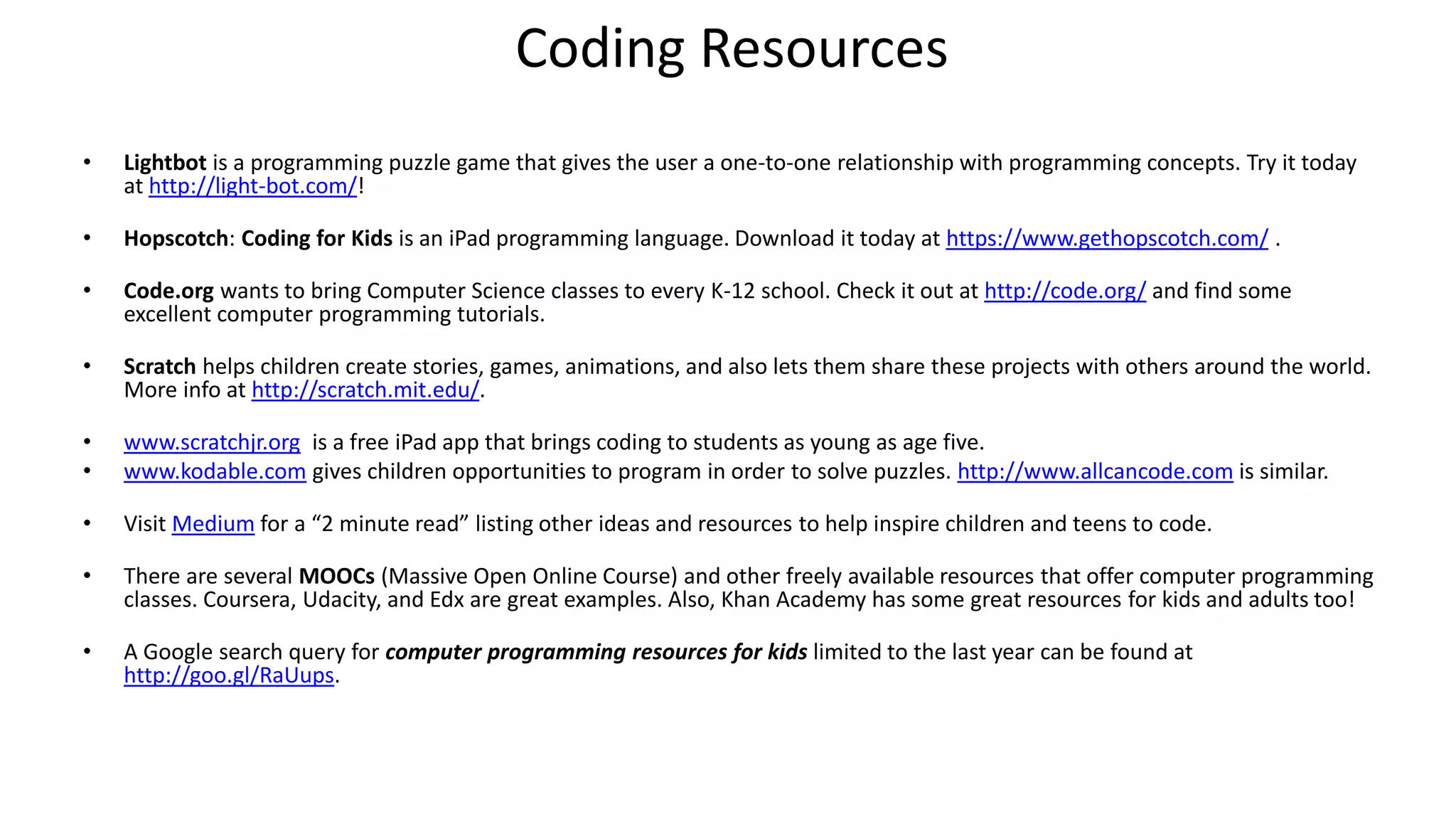 Coding Resources
• Lightbot is a programming puzzle game that gives the user a one-to-one relationship with programming concepts. Try it today
at http://light-bot.com/!
• Hopscotch: Coding for Kids is an iPad programming language. Download it today at https://www.gethopscotch.com/ .
• Code.org wants to bring Computer Science classes to every K-12 school. Check it out at http://code.org/ and find some
excellent computer programming tutorials.
• Scratch helps children create stories, games, animations, and also lets them share these projects with others around the world.
More info at http://scratch.mit.edu/.
• www.scratchjr.org is a free iPad app that brings coding to students as young as age five.
• www.kodable.com gives children opportunities to program in order to solve puzzles. http://www.allcancode.com is similar.
• Visit Medium for a “2 minute read” listing other ideas and resources to help inspire children and teens to code.
• There are several MOOCs (Massive Open Online Course) and other freely available resources that offer computer programming
classes. Coursera, Udacity, and Edx are great examples. Also, Khan Academy has some great resources for kids and adults too!
• A Google search query for computer programming resources for kids limited to the last year can be found at
http://goo.gl/RaUups.
 