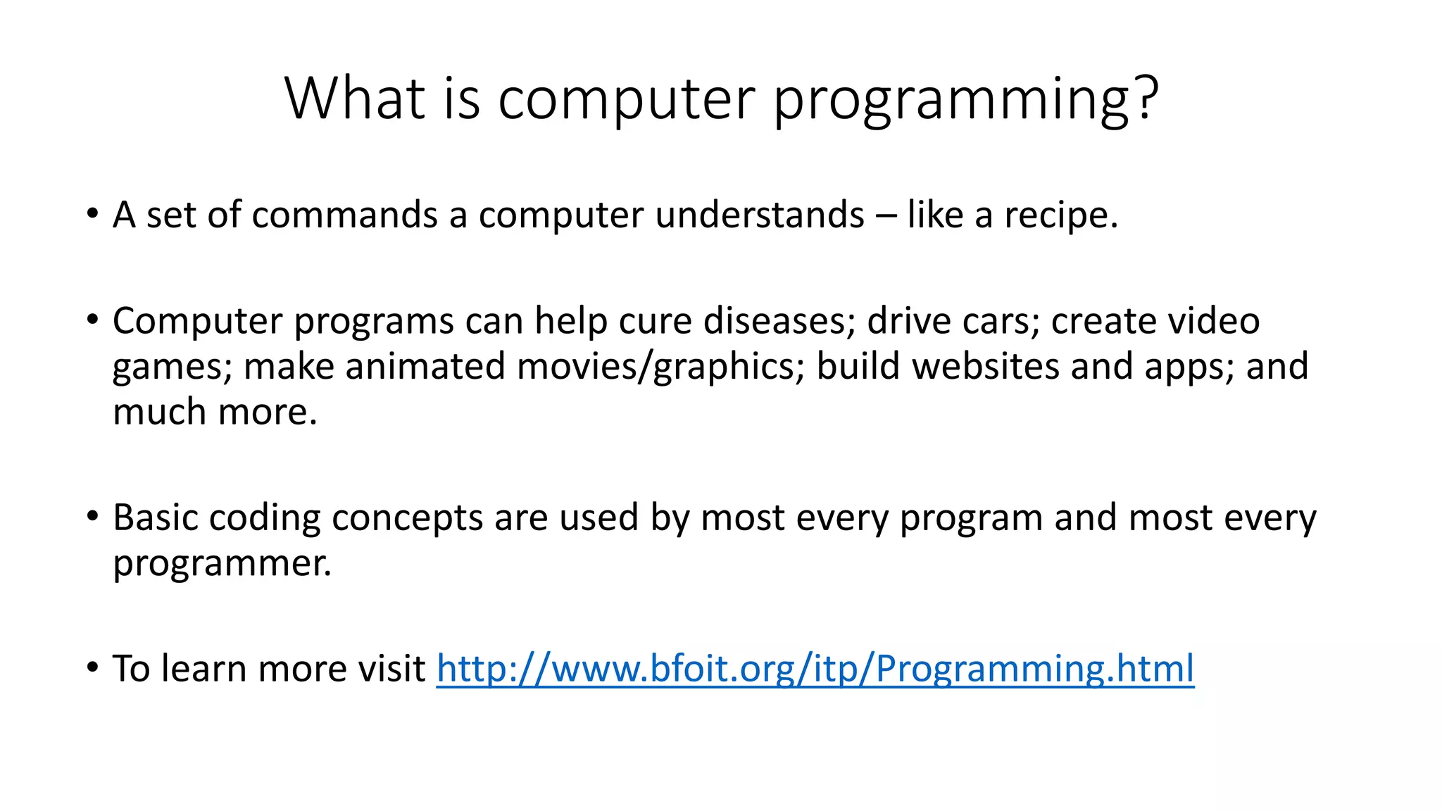 What is computer programming?
• A set of commands a computer understands – like a recipe.
• Computer programs can help cure diseases; drive cars; create video
games; make animated movies/graphics; build websites and apps; and
much more.
• Basic coding concepts are used by most every program and most every
programmer.
• To learn more visit http://www.bfoit.org/itp/Programming.html
 