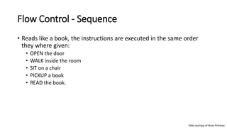 Flow Control - Sequence
• Reads like a book, the instructions are executed in the same order
they where given:
• OPEN the door
• WALK inside the room
• SIT on a chair
• PICKUP a book
• READ the book.
Slide courtesy of Brian Pichman
 