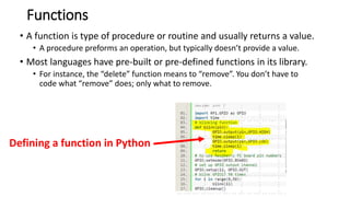Functions
• A function is type of procedure or routine and usually returns a value.
• A procedure preforms an operation, but typically doesn’t provide a value.
• Most languages have pre-built or pre-defined functions in its library.
• For instance, the “delete” function means to “remove”. You don’t have to
code what “remove” does; only what to remove.
Defining a function in Python
 