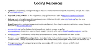 Coding Resources
• Lightbot is a programming puzzle game that gives the user a one-to-one relationship with programming concepts. Try it today
at http://light-bot.com/!
• Hopscotch: Coding for Kids is an iPad programming language. Download it today at https://www.gethopscotch.com/ .
• Code.org wants to bring Computer Science classes to every K-12 school. Check it out at http://code.org/ and find some
excellent computer programming tutorials.
• Scratch helps children create stories, games, animations, and also lets them share these projects with others around the world.
More info at http://scratch.mit.edu/.
• www.scratchjr.org is a free iPad app that brings coding to students as young as age five.
• www.kodable.com gives children opportunities to program in order to solve puzzles. http://www.allcancode.com is similar.
• Visit Medium for a “2 minute read” listing other ideas and resources to help inspire children and teens to code.
• There are several MOOCs (Massive Open Online Course) and other freely available resources that offer computer programming
classes. Coursera, Udacity, and Edx are great examples. Also, Khan Academy has some great resources for kids and adults too!
• A Google search query for computer programming resources for kids limited to the last year can be found at
http://goo.gl/RaUups.
 