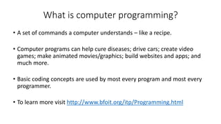 What is computer programming?
• A set of commands a computer understands – like a recipe.
• Computer programs can help cure diseases; drive cars; create video
games; make animated movies/graphics; build websites and apps; and
much more.
• Basic coding concepts are used by most every program and most every
programmer.
• To learn more visit http://www.bfoit.org/itp/Programming.html
 