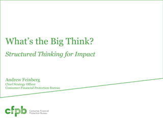 Note: This document was used in support of a live discussion. As such, it does not necessarily
express the entirety of that discussion nor the relative emphasis of topics therein.
What’s the Big Think?
Structured Thinking for Impact
Andrew Feinberg
Chief Strategy Officer
Consumer Financial Protection Bureau
 