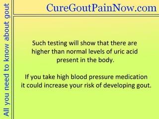 Such testing will show that there are  higher than normal levels of uric acid  present in the body.  If you take high blood pressure medication  it could increase your risk of developing gout. 