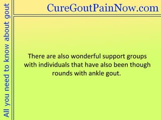There are also wonderful support groups  with individuals that have also been though rounds with ankle gout. 