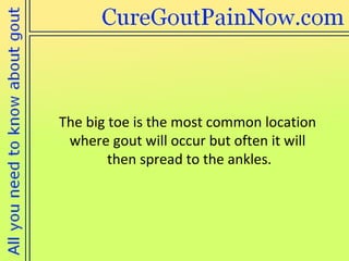 The big toe is the most common location where gout will occur but often it will  then spread to the ankles. 
