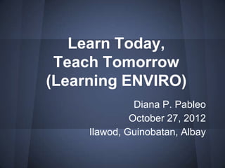 Learn Today,
 Teach Tomorrow
(Learning ENVIRO)
               Diana P. Pableo
              October 27, 2012
     Ilawod, Guinobatan, Albay
 