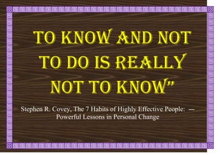To know and not
to do is really
not to know”
―
Stephen R. Covey, The 7 Habits of Highly Effective People:
Powerful Lessons in Personal Change
 