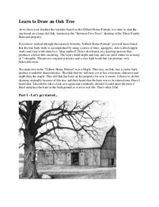 Learn to Draw an Oak Tree
As we have now finished the tutorials based on the Gilbert Home Portrait, it is time to start the
one based on a large old Oak, featured in the "Between Two Trees" drawing of the Elwer Family
Barn and property.

If you have worked through the tutorials from the "Gilbert Home Portrait" you will have found
that the tree bark work is accomplished by using a series of lines, squiggles, dots (called stipple
work) and tone work done by a "drag method" I have developed, in a layering process that
produces a believable rendering. The layers build depth and tone and can yield values in as many
as 7 strengths. The process requires patience and a very light touch but can produce very
believable trees.

The main tree in the "Gilbert Home Portrait" was a Maple. This tree, an Oak, has a coarse bark
and has wonderful characteristics. The Oak that we will now cover has even more character and
depth than the maple. This old Oak has been on the property for ever it seems. I choice to do this
drawing originally because of this tree and then heard that the barn was to be taken down. Once I
heard that, I decided to take a look at it again and eventually decided I could draw the trees I
liked and place the barn in the background as it set in real life. That's what I did.

Part 1 - Let's get started...
 