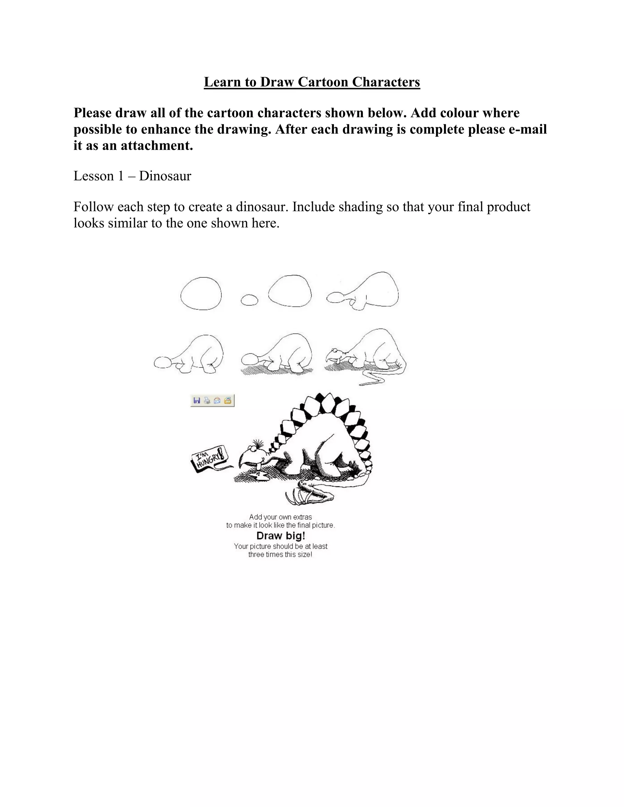 Learn to Draw Cartoon Characters
Please draw all of the cartoon characters shown below. Add colour where
possible to enhance the drawing. After each drawing is complete please e-mail
it as an attachment.
Lesson 1 – Dinosaur
Follow each step to create a dinosaur. Include shading so that your final product
looks similar to the one shown here.