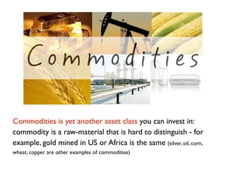 Commodities

Commodities is yet another asset class you can invest in:
commodity is a raw-material that is hard to disting...