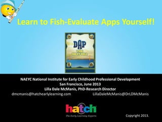 Learn to Fish-Evaluate Apps Yourself!
NAEYC National Institute for Early Childhood Professional Development
San Francisco, June 2013
Lilla Dale McManis, PhD-Research Director
dmcmanis@hatchearlylearning.com LillaDaleMcManis@DrLDMcManis
Copyright 2013.
 
