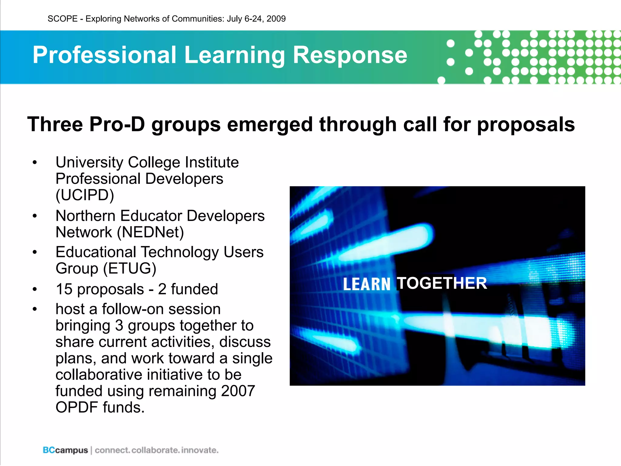 SCOPE - Exploring Networks of Communities: July 6-24, 2009



Professional Learning Response

Three Pro-D groups emerged through call for proposals
•    University College Institute
     Professional Developers
     (UCIPD)
•    Northern Educator Developers
     Network (NEDNet)
•    Educational Technology Users
     Group (ETUG)
•    15 proposals - 2 funded                                     TOGETHER
•    host a follow-on session
     bringing 3 groups together to
     share current activities, discuss
     plans, and work toward a single
     collaborative initiative to be
     funded using remaining 2007
     OPDF funds.
 
