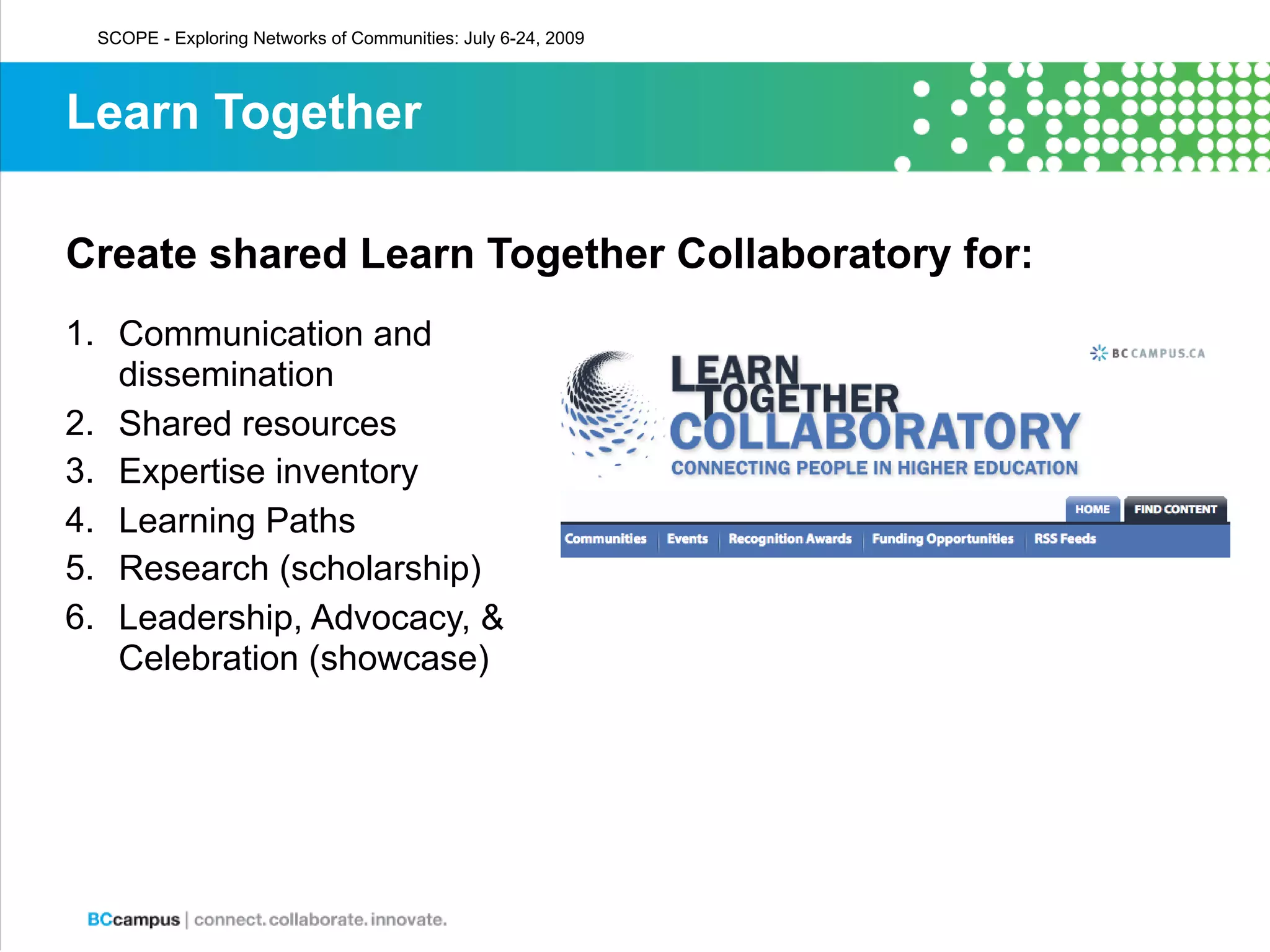 SCOPE - Exploring Networks of Communities: July 6-24, 2009



Learn Together

Create shared Learn Together Collaboratory for:
1. Communication and
   dissemination
2. Shared resources
3. Expertise inventory
4. Learning Paths
5. Research (scholarship)
6. Leadership, Advocacy, &
   Celebration (showcase)
 