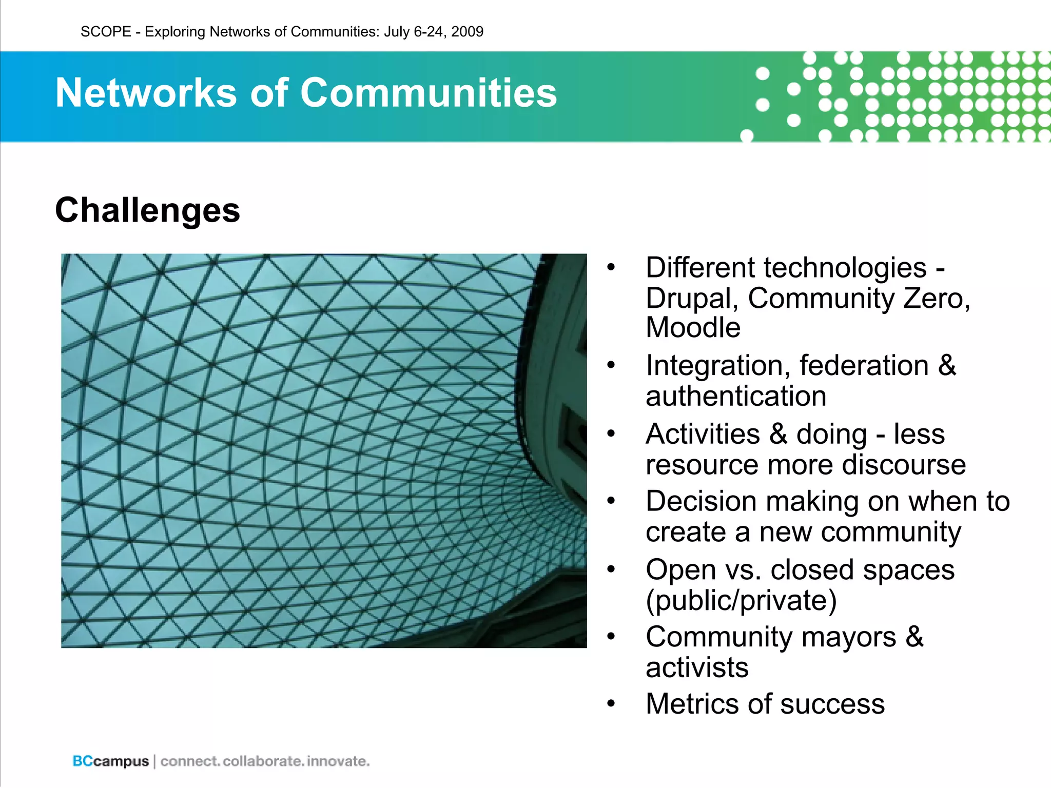 SCOPE - Exploring Networks of Communities: July 6-24, 2009



Networks of Communities

Challenges
                                                              •   Different technologies -
                                                                  Drupal, Community Zero,
                                                                  Moodle
                                                              •   Integration, federation &
                                                                  authentication
                                                              •   Activities & doing - less
                                                                  resource more discourse
                                                              •   Decision making on when to
                                                                  create a new community
                                                              •   Open vs. closed spaces
                                                                  (public/private)
                                                              •   Community mayors &
                                                                  activists
                                                              •   Metrics of success
 