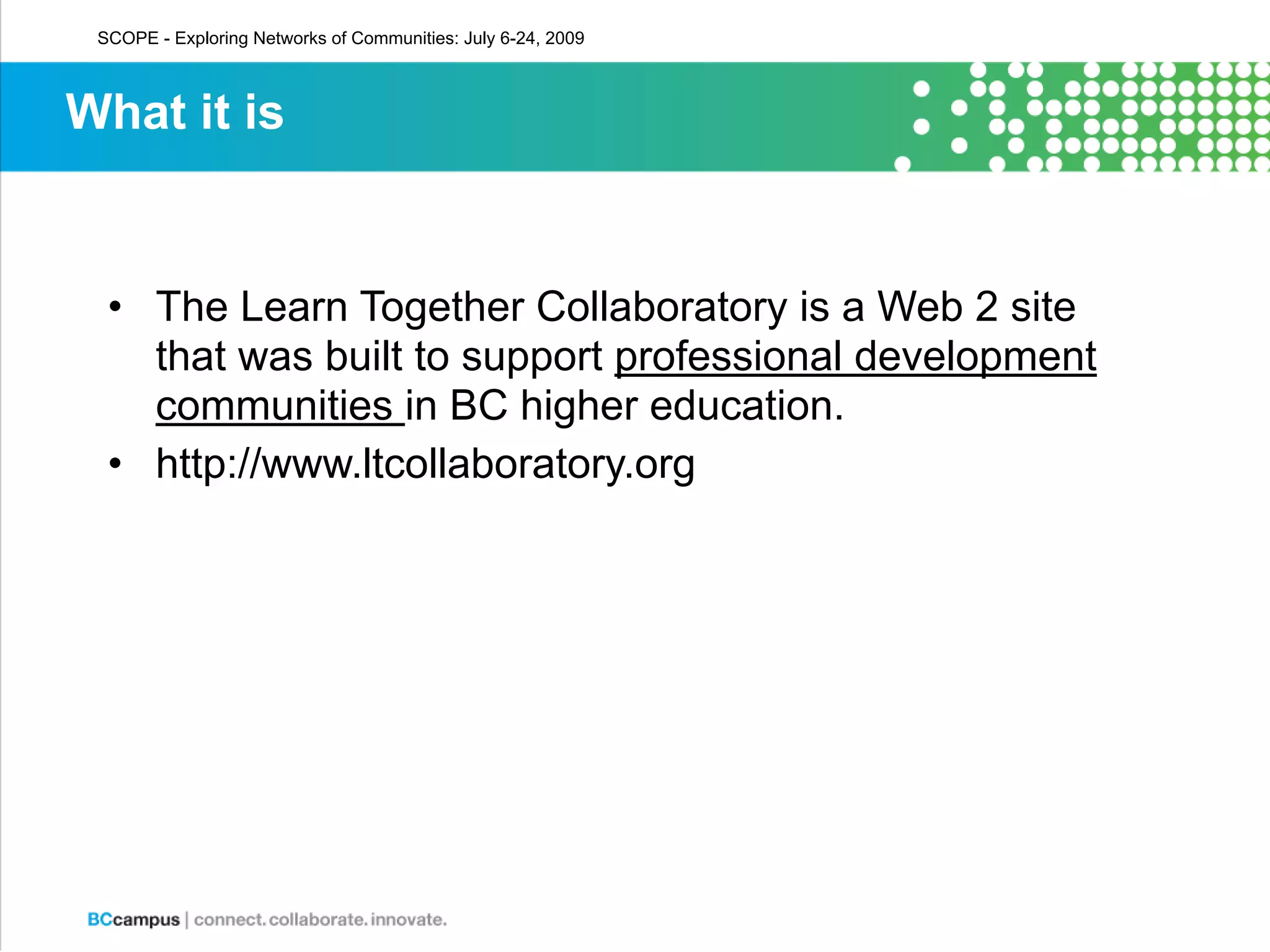 SCOPE - Exploring Networks of Communities: July 6-24, 2009



What it is


  • The Learn Together Collaboratory is a Web 2 site
    that was built to support professional development
    communities in BC higher education.
  • http://www.ltcollaboratory.org
 