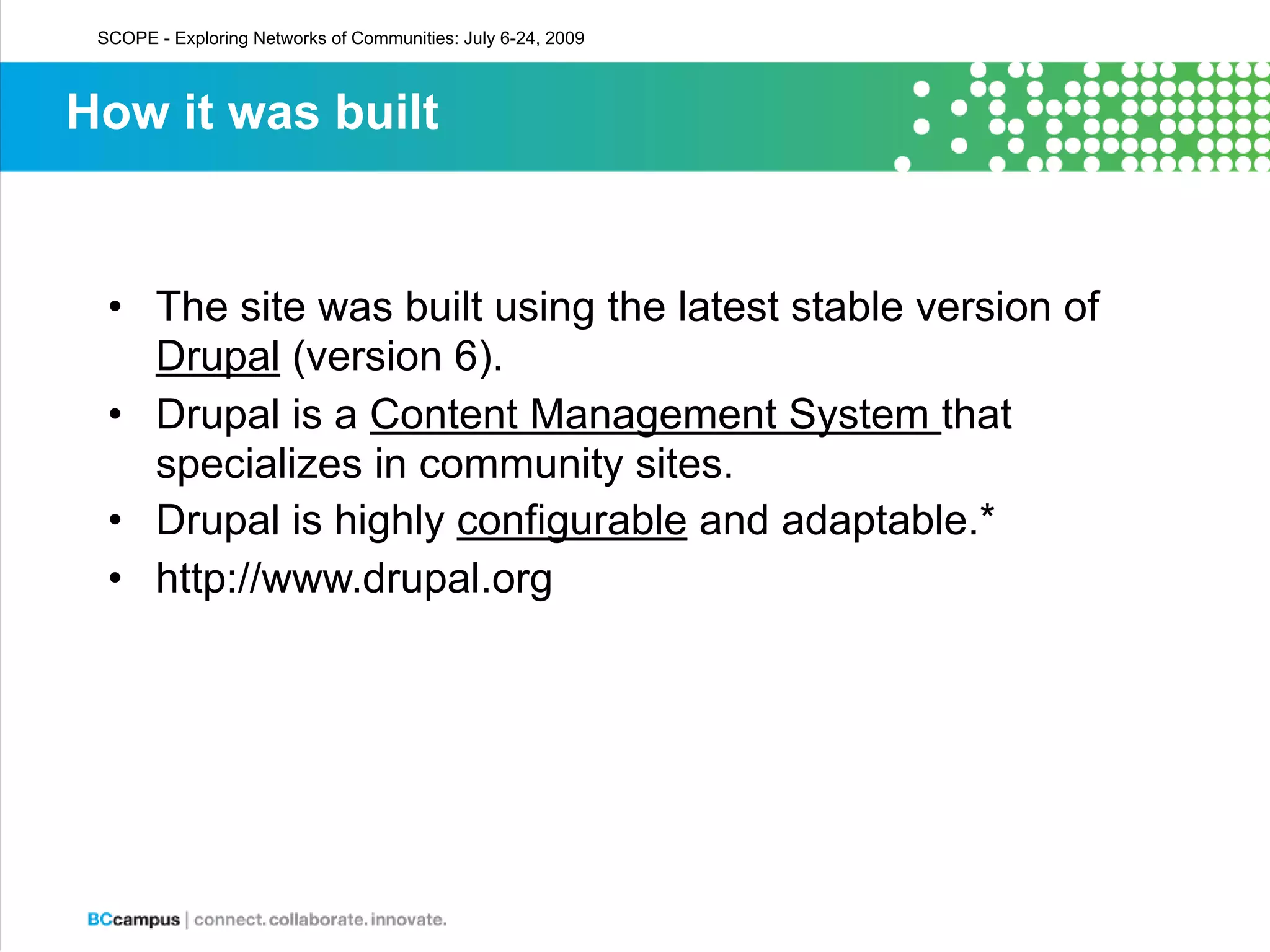 SCOPE - Exploring Networks of Communities: July 6-24, 2009



How it was built


  • The site was built using the latest stable version of
    Drupal (version 6).
  • Drupal is a Content Management System that
    specializes in community sites.
  • Drupal is highly configurable and adaptable.*
  • http://www.drupal.org
 
