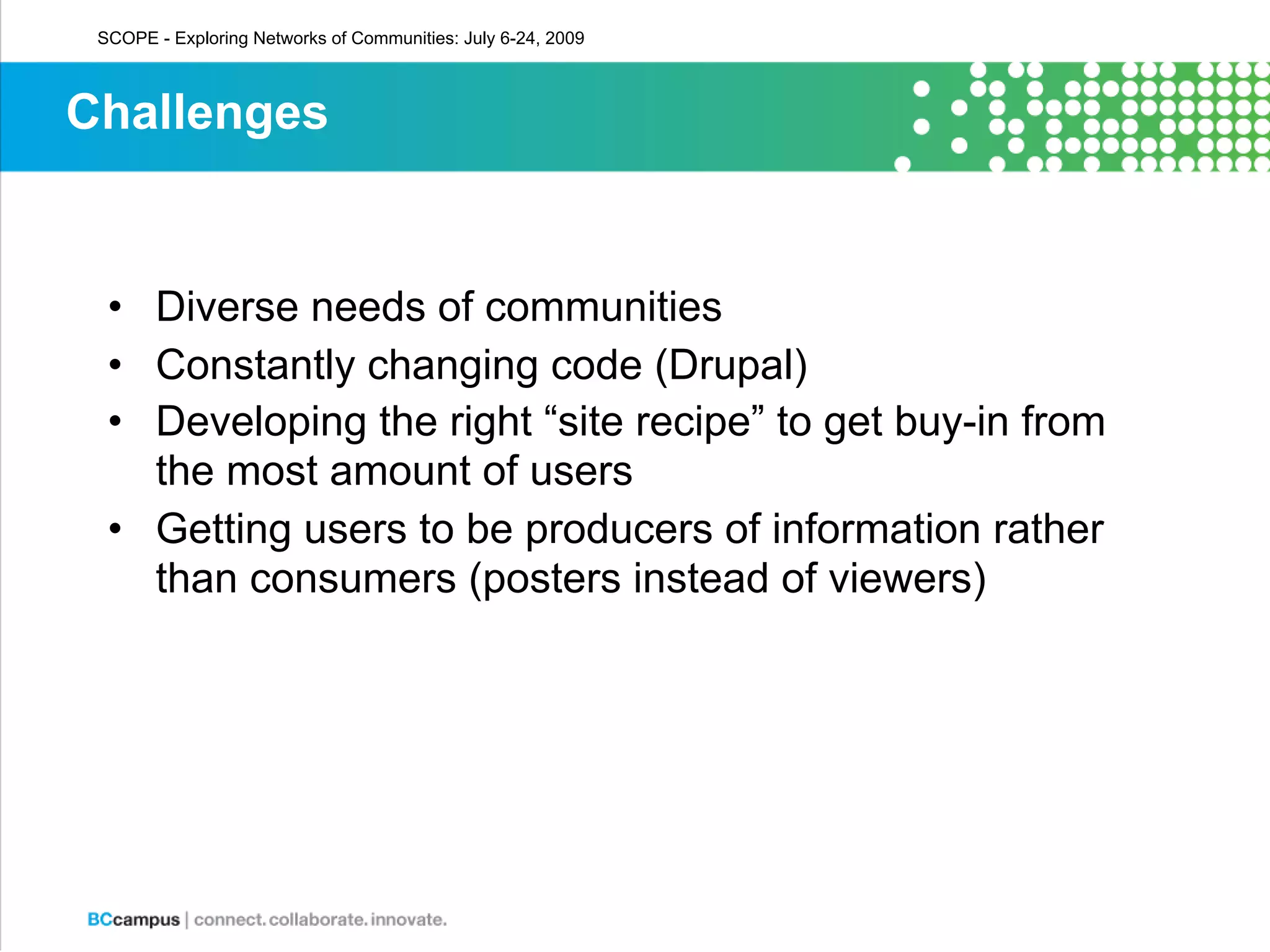 SCOPE - Exploring Networks of Communities: July 6-24, 2009



Challenges


  • Diverse needs of communities
  • Constantly changing code (Drupal)
  • Developing the right “site recipe” to get buy-in from
    the most amount of users
  • Getting users to be producers of information rather
    than consumers (posters instead of viewers)
 
