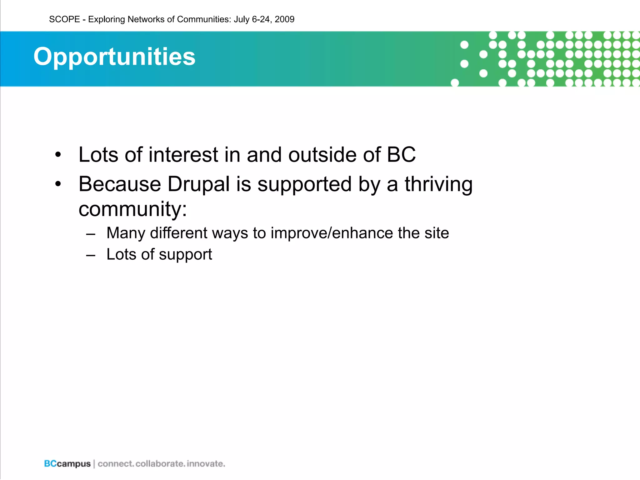 SCOPE - Exploring Networks of Communities: July 6-24, 2009



Opportunities


  • Lots of interest in and outside of BC
  • Because Drupal is supported by a thriving
    community:
         – Many different ways to improve/enhance the site
         – Lots of support
 