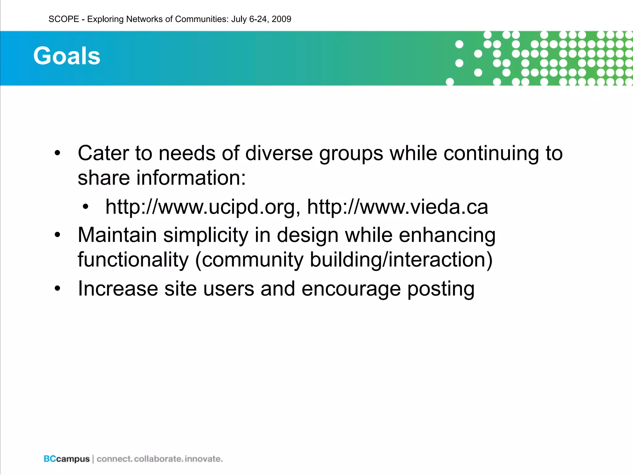 SCOPE - Exploring Networks of Communities: July 6-24, 2009



Goals


  • Cater to needs of diverse groups while continuing to
    share information:
     • http://www.ucipd.org, http://www.vieda.ca
  • Maintain simplicity in design while enhancing
    functionality (community building/interaction)
  • Increase site users and encourage posting
 