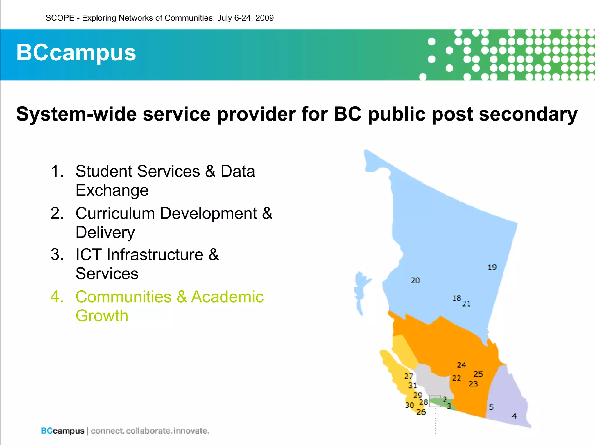 SCOPE - Exploring Networks of Communities: July 6-24, 2009



BCcampus

System-wide service provider for BC public post secondary

    1. Student Services & Data
       Exchange
    2. Curriculum Development &
       Delivery
    3. ICT Infrastructure &
       Services
    4. Communities & Academic
       Growth
 