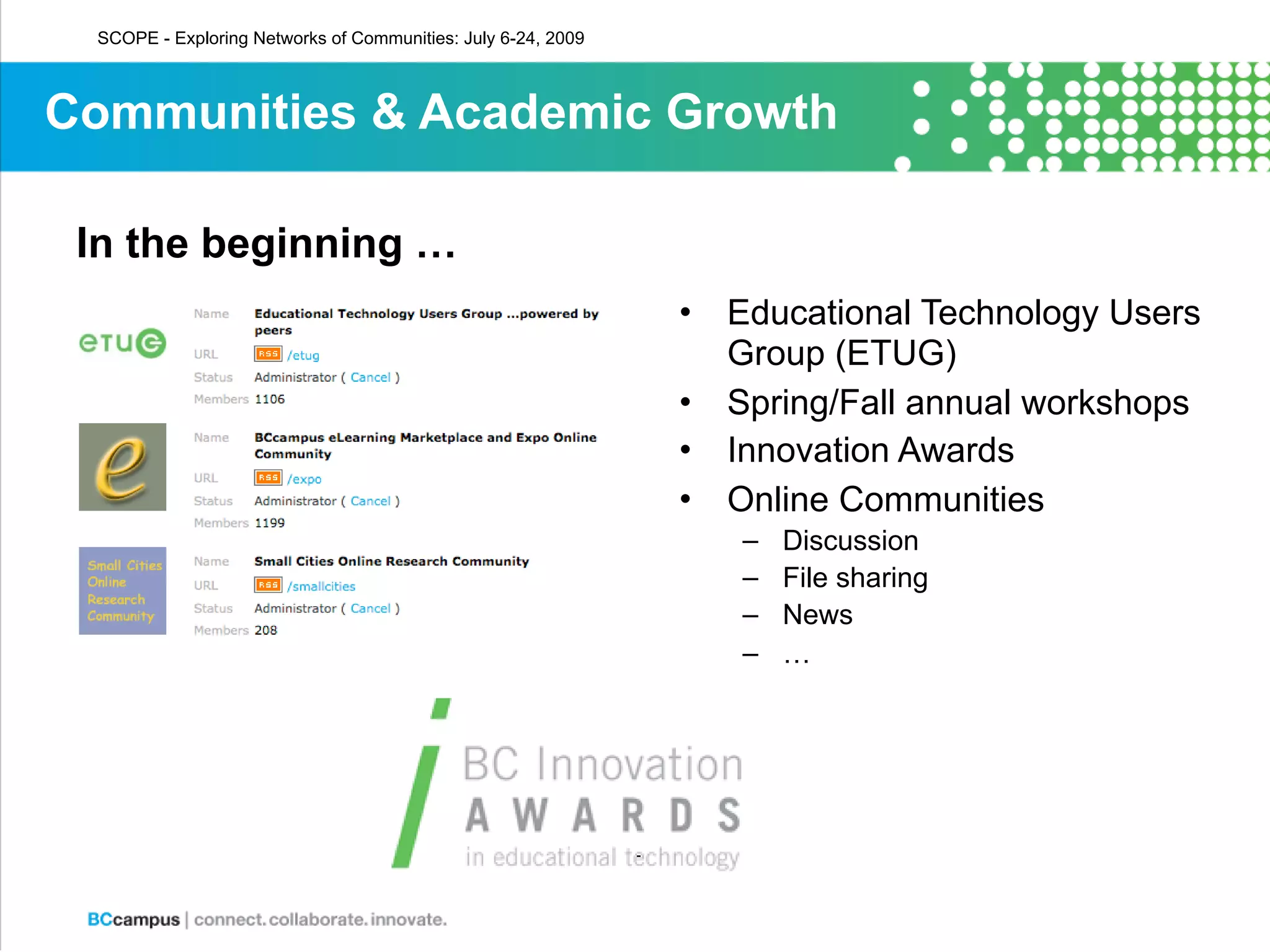 SCOPE - Exploring Networks of Communities: July 6-24, 2009



Communities & Academic Growth

 In the beginning …
                                                              •   Educational Technology Users
                                                                  Group (ETUG)
                                                              •   Spring/Fall annual workshops
                                                              •   Innovation Awards
                                                              •   Online Communities
                                                                  –   Discussion
                                                                  –   File sharing
                                                                  –   News
                                                                  –   …
 