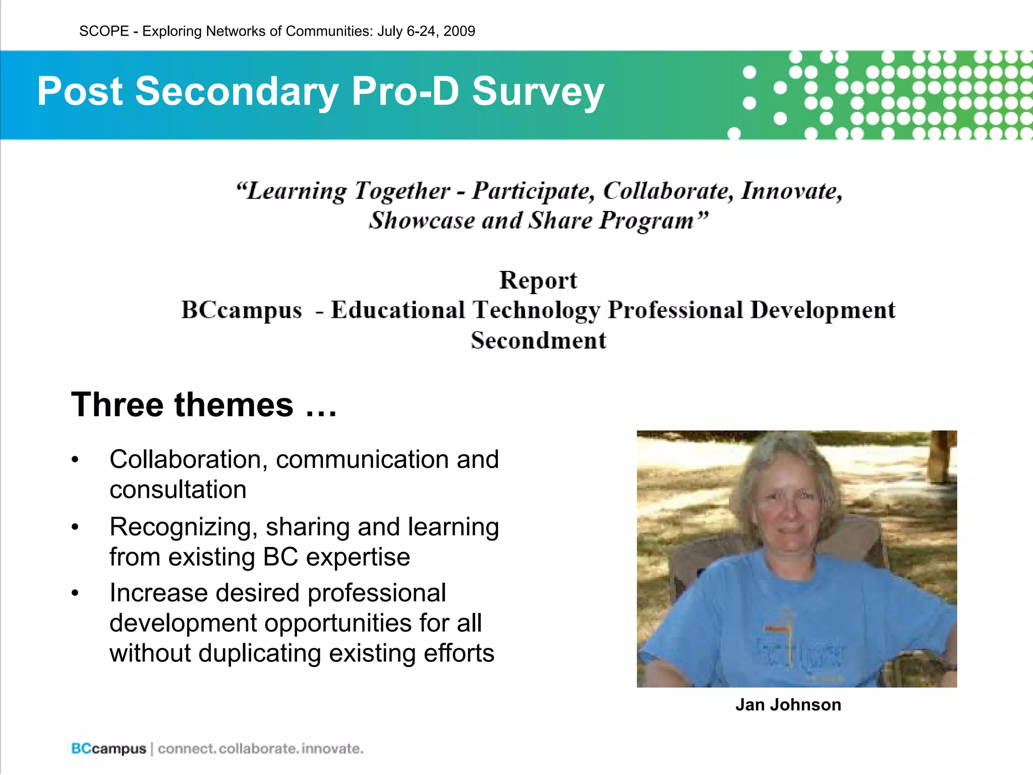 SCOPE - Exploring Networks of Communities: July 6-24, 2009



Post Secondary Pro-D Survey




 Three themes …
 •    Collaboration, communication and
      consultation
 •    Recognizing, sharing and learning
      from existing BC expertise
 •    Increase desired professional
      development opportunities for all
      without duplicating existing efforts
                                                               Jan Johnson
 