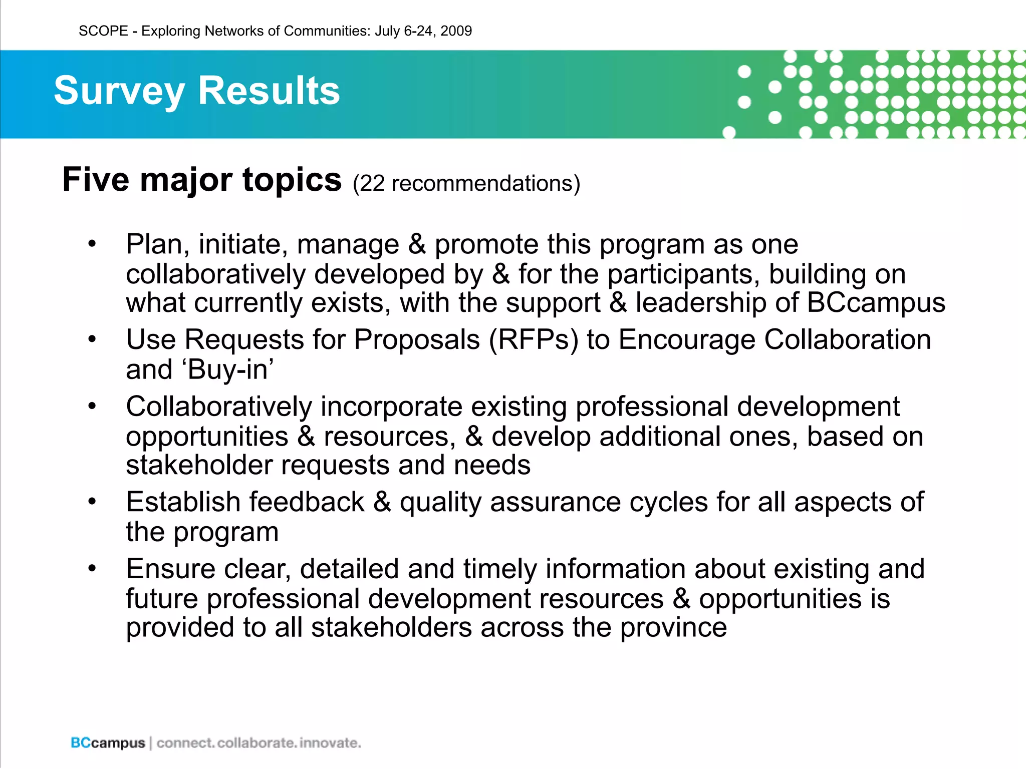 SCOPE - Exploring Networks of Communities: July 6-24, 2009



Survey Results

Five major topics (22 recommendations)
  •    Plan, initiate, manage & promote this program as one
       collaboratively developed by & for the participants, building on
       what currently exists, with the support & leadership of BCcampus
  •    Use Requests for Proposals (RFPs) to Encourage Collaboration
       and ‘Buy-in’
  •    Collaboratively incorporate existing professional development
       opportunities & resources, & develop additional ones, based on
       stakeholder requests and needs
  •    Establish feedback & quality assurance cycles for all aspects of
       the program
  •    Ensure clear, detailed and timely information about existing and
       future professional development resources & opportunities is
       provided to all stakeholders across the province
 