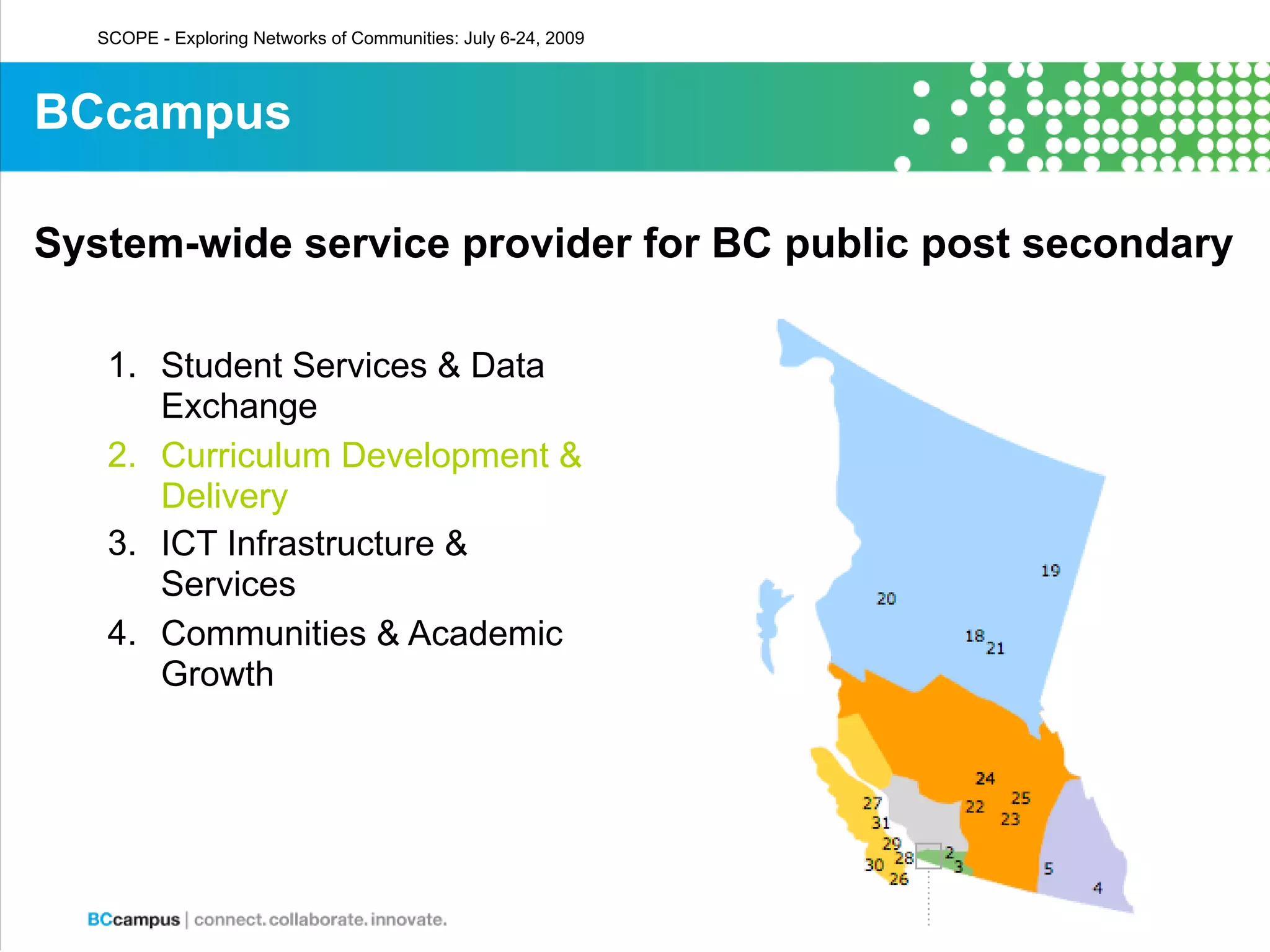 SCOPE - Exploring Networks of Communities: July 6-24, 2009



BCcampus

System-wide service provider for BC public post secondary

    1. Student Services & Data
       Exchange
    2. Curriculum Development &
       Delivery
    3. ICT Infrastructure &
       Services
    4. Communities & Academic
       Growth
 