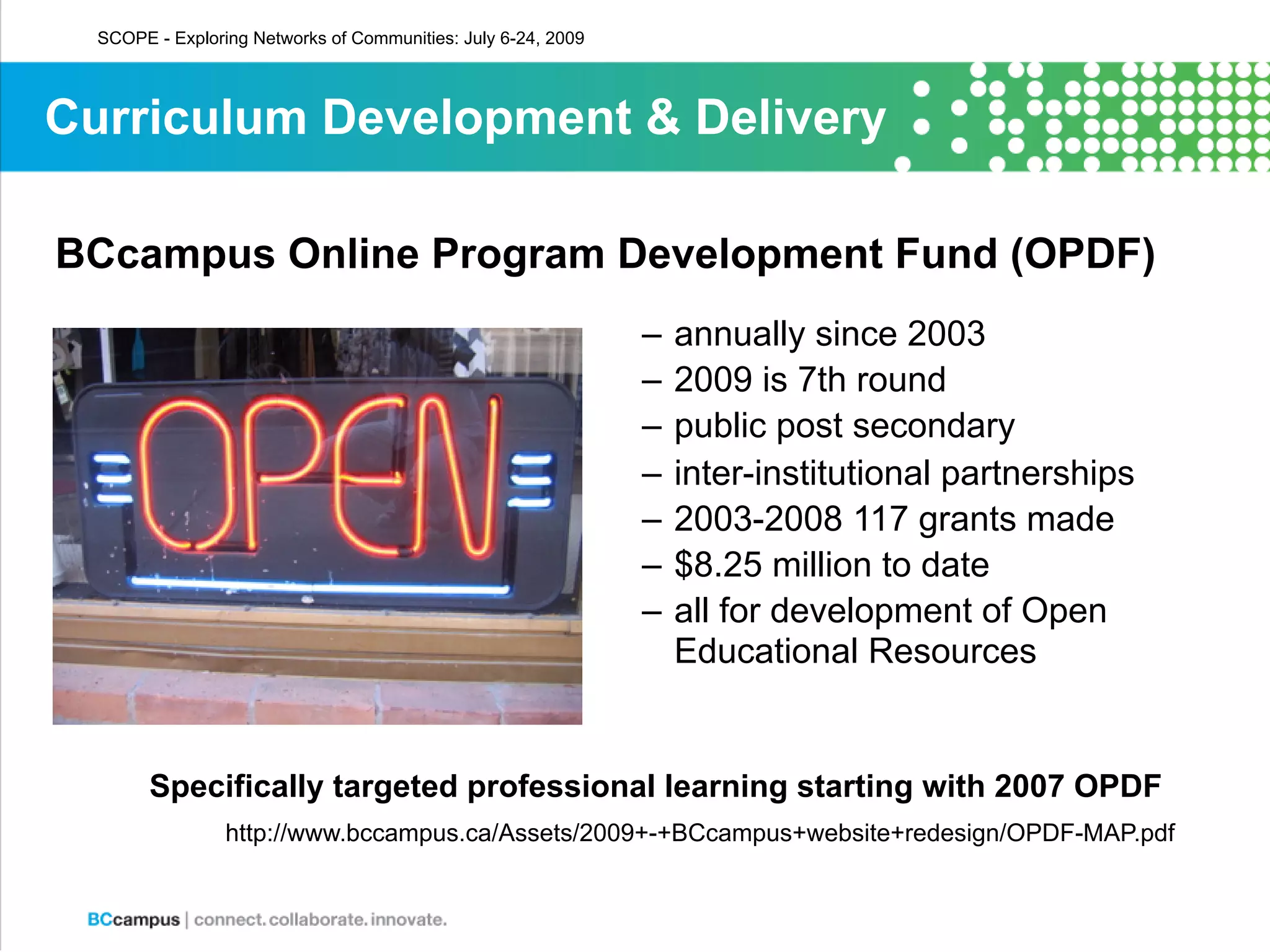 SCOPE - Exploring Networks of Communities: July 6-24, 2009




Curriculum Development & Delivery

BCcampus Online Program Development Fund (OPDF)
                                                               –   annually since 2003
                                                               –   2009 is 7th round
                                                               –   public post secondary
                                                               –   inter-institutional partnerships
                                                               –   2003-2008 117 grants made
                                                               –   $8.25 million to date
                                                               –   all for development of Open
                                                                   Educational Resources


        Specifically targeted professional learning starting with 2007 OPDF
                 http://www.bccampus.ca/Assets/2009+-+BCcampus+website+redesign/OPDF-MAP.pdf
 