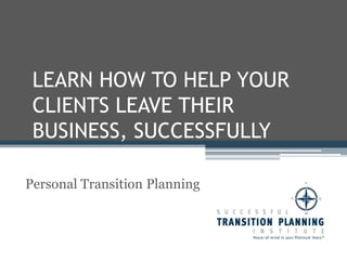 LEARN HOW TO HELP YOUR CLIENTS LEAVE THEIR BUSINESS, SUCCESSFULLY Personal Transition Planning 