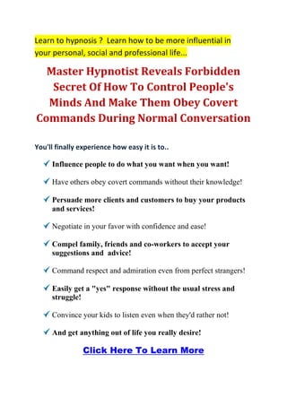 Learn to hypnosis ? Learn how to be more influential in
your personal, social and professional life...

  Master Hypnotist Reveals Forbidden
   Secret Of How To Control People's
  Minds And Make Them Obey Covert
Commands During Normal Conversation

You'll finally experience how easy it is to..

     Influence people to do what you want when you want!

     Have others obey covert commands without their knowledge!

     Persuade more clients and customers to buy your products
     and services!

     Negotiate in your favor with confidence and ease!

     Compel family, friends and co-workers to accept your
     suggestions and advice!

     Command respect and admiration even from perfect strangers!

     Easily get a "yes" response without the usual stress and
     struggle!

     Convince your kids to listen even when they'd rather not!

     And get anything out of life you really desire!

                Click Here To Learn More
 