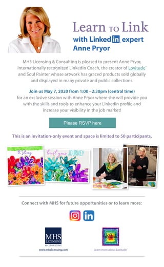 MHS Licensing & Consulting is pleased to present Anne Pryor,
internationally recognized Linkedin Coach, the creator of Lovitude®
 
and Soul Painter whose artwork has graced products sold globally
and displayed in many private and public collections.
Join us May 7, 2020 from 1:00 - 2:30pm (central time)
for an exclusive session with Anne Pryor where she will provide you
with the skills and tools to enhance your Linkedin profile and
increase your visibility in the job market!
Please RSVP here
Learn TO Link
This is an invitation-only event and space is limited to 50 participants.
Connect with MHS for future opportunities or to learn more:
www.mhslicensing.com Learn more about Lovitude®
with Linkedin expert
Anne Pryor
 