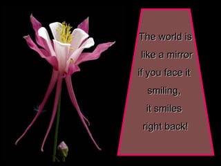 The world is like a mirror if you face it  smiling,  it smiles  right back! 