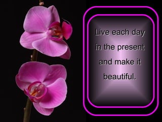 Live each day  in the present  and make it  beautiful.   