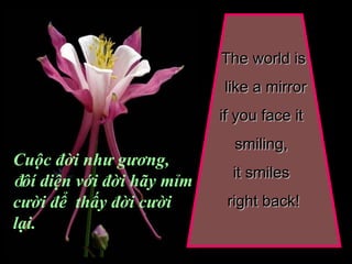 The world is like a mirror if you face it  smiling,  it smiles  right back! Cuộc đời như gương,  đ ôí diện với đời hãy mỉm cười để  thấy đời cười lại. 