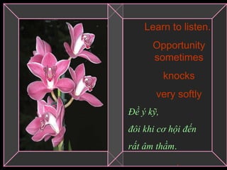 Learn to listen.  Opportunity sometimes knocks  very softly Đề ý kỹ,  đôi khi cơ hội đến  rất âm thầm . .   